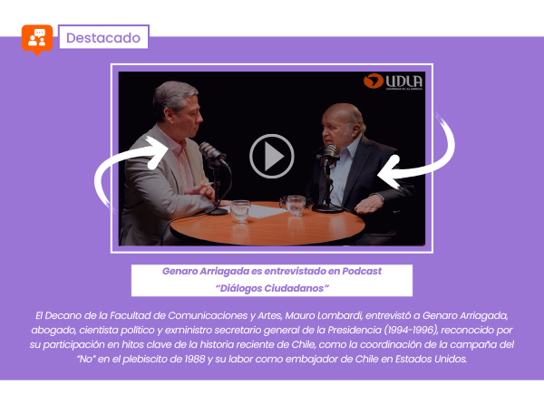 Genaro Arriagada es entrevistado en Podcast “Diálogos Ciudadanos” | Mauro Lombardi, Decano de la Facultad de Comunicaciones, entrevistó a Genaro Arriagada, exministro Secretario General de la Presidencia (1994-1996), abogado, cientista político, quien además posee una destacada trayectoria en diversos hechos que marcaron la historia de Chile, entre ellos fue coordinador de la campaña por el “No” en el plebiscito de 1988 y exembajador de Chile en Estados Unidos.